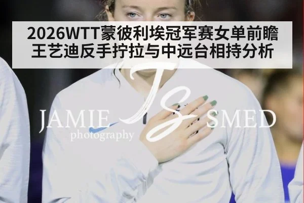 2026WTT蒙彼利埃冠军赛女单前瞻 王艺迪反手拧拉与中远台相持分析
